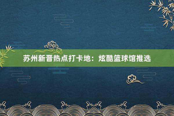 苏州新晋热点打卡地：炫酷篮球馆推选